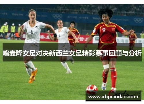 喀麦隆女足对决新西兰女足精彩赛事回顾与分析