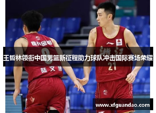 王哲林领衔中国男篮新征程助力球队冲击国际赛场荣耀