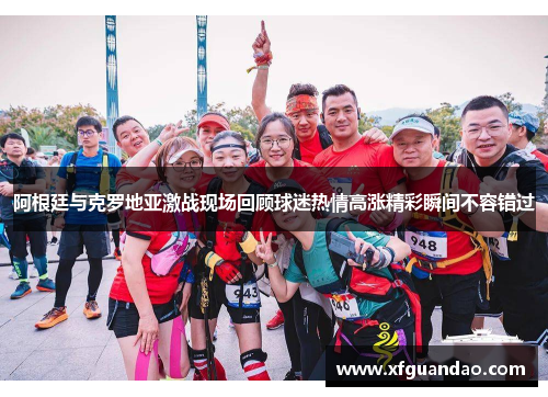 阿根廷与克罗地亚激战现场回顾球迷热情高涨精彩瞬间不容错过