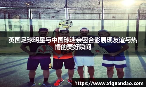 英国足球明星与中国球迷亲密合影展现友谊与热情的美好瞬间